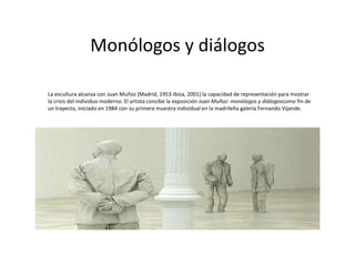 Monólogos y diálogos
La escultura alcanza con Juan Muñoz (Madrid, 1953-Ibiza, 2001) la capacidad de representación para mostrar
la crisis del individuo moderno. El artista concibe la exposición Juan Muñoz: monólogos y diálogoscomo fin de
un trayecto, iniciado en 1984 con su primera muestra individual en la madrileña galería Fernando Vijande.
 