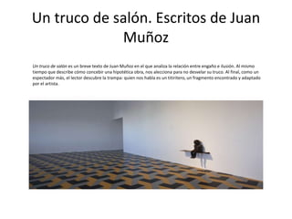 Un truco de salón. Escritos de Juan
Muñoz
Un truco de salón es un breve texto de Juan Muñoz en el que analiza la relación entre engaño e ilusión. Al mismo
tiempo que describe cómo concebir una hipotética obra, nos alecciona para no desvelar su truco. Al final, como un
espectador más, el lector descubre la trampa: quien nos habla es un titiritero, un fragmento encontrado y adaptado
por el artista.
 