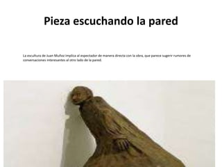 Pieza escuchando la pared
La escultura de Juan Muñoz implica al espectador de manera directa con la obra, que parece sugerir rumores de
conversaciones interesantes al otro lado de la pared.
 