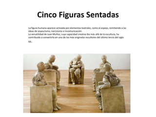 Cinco Figuras Sentadas
La figura humana aparece activada por elementos teatrales, como el espejo, remitiendo a las
ideas de voyeurismo, narcisismo e incomunicación.
La versatilidad de Juan Muñoz, cuya capacidad creativa iba más allá de la escultura, ha
contribuido a convertirlo en uno de los más originales escultores del último tercio del siglo
XX.
 