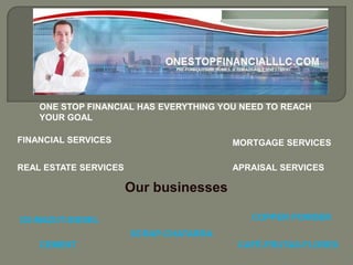 ONE STOP FINANCIAL HAS EVERYTHING YOU NEED TO REACH
    YOUR GOAL

FINANCIAL SERVICES                      MORTGAGE SERVICES

REAL ESTATE SERVICES                    APRAISAL SERVICES

                       Our businesses

D2-MAZUT-DIESEL                            COPPER POWDER
                       SCRAP-CHATARRA
    CEMENT                               CAFÉ-FRUTAS-FLORES
 