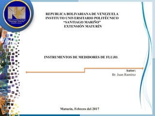 REPUBLICA BOLIVARIANA DE VENEZUELA
INSTITUTO UNIVERSITARIO POLITÉCNICO
“SANTIAGO MARIÑO”
EXTENSIÓN MATURÍN
INSTRUMENTOS DE MEDIDORES DE FLUJO.
Autor:
Br. Juan Ramírez
Maturín, Febrero del 2017
 