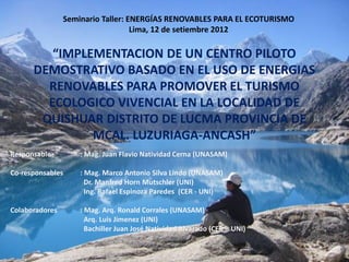 Seminario Taller: ENERGÍAS RENOVABLES PARA EL ECOTURISMO
                                   Lima, 12 de setiembre 2012

         “IMPLEMENTACION DE UN CENTRO PILOTO
      DEMOSTRATIVO BASADO EN EL USO DE ENERGIAS
        RENOVABLES PARA PROMOVER EL TURISMO
        ECOLOGICO VIVENCIAL EN LA LOCALIDAD DE
       QUISHUAR DISTRITO DE LUCMA PROVINCIA DE
               MCAL. LUZURIAGA-ANCASHˮ
Responsable         : Mag. Juan Flavio Natividad Cerna (UNASAM)

Co-responsables     : Mag. Marco Antonio Silva Lindo (UNASAM)
                      Dr. Manfred Horn Mutschler (UNI)
                      Ing. Rafael Espinoza Paredes (CER - UNI)

Colaboradores       : Mag. Arq. Ronald Corrales (UNASAM)
                      Arq. Luis Jimenez (UNI)
                      Bachiller Juan José Natividad Alvarado (CER – UNI)
 