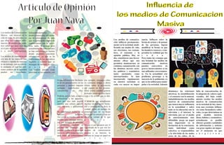 Los medios de Comunicacion
Masiva son esencial en la
vida de todas las personas, ya
que ellos nos brindan infor-
macion, de manera que poda-
mos saber que pasa cada dia
en el pais en el que habitamos
o a nivel internacional.
Los medios de comunicación
son una de las maneras más
eficaces y rápidas de transmi-
tir un mensaje, son un vehícu-
lo mediante el cual los dife-
rentes poderes de la sociedad
pueden ser escuchados.
Independientemente de
donde estamos hay mil mane-
ras de informarnos. Se sabe
que los principales medios de
comunicacion son la televi-
sion, radio, la prensa, pero
actualmente las redes sociales
se han convertido en fuentes
donde podemos encontrar
informacion, ya que se ha
implementado los periodicos
digitales y cuentas que se
encargan de difundir la info-
m a c i o n
Los medios pueden crear
pasividad en los usuarios, con
por ejemplo, mensajes sobre
no consumir drogas o ahora
último sobre la prevención
del cigarro en los jóvenes.
Estos avisos pueden generar
actitudes positivas para hacer
caso a los avisos que se dan.
A pesar de que actualmente
muchos medios esten limita-
dos o restringidos a decir la
verdad, existe un numero de
personas que no se dejan
llevar por la censura y aun asi
dicen la verdad de lo que
p a s a .
Ya que si nos guiamos por el
significado de lo que son los
medios de comunicacion
masiva y su funcion, la
censura no juega un papel en
e l l o s .
lo que influyen más fácilmen-
te en los pensamientos de las
personas y pueden imponer
actitudes superficiales y
consumistas en ellas.
Podrían, por un lado, ayudar a
culturalizar a las personas,
pero por otro lado pueden
mostrar una cultura superfi-
cial, rutinaria y consumista.
Su importancia radica en su
funcion: Informar.
Así como se pueden usar los
medios para entregar mensa-
jes, por ejemplo de personas
o productos, también se
pueden dar mensajes que
pueden ayudar a la gente que
oye o ve, sobre temas sociales
para tratar de solucionarlos,
Articulo de Opinión
PorJuan Nava
Influencia de
los medios de Comunicacion
Masiva
Los medios de comunica-
ción influyen permanente-
mente en la sociedad, modi-
ficando sus modos de vida,
sus elecciones, sus costum-
bres, el consumo y la
opinión pública. Hoy en
día, constituyen una herra-
mienta eficaz que nos
permiten mantenernos en
continua comunicación con
los distintos sucesos socia-
les, políticos y económicos
tanto nacionales como
internacionales. Se han
incorporado rápidamente
en nuestra sociedad; es
cada vez mayor su impor
tancia. Influyen sobre la
forma de actuar y de pensar
de las personas, logran
modificar la forma en que
los hombres conocen y com-
prenden la realidad que los
r o d e a .
Pero todas las ventajas que
nos brindan los medios de
comunicación masivos
pueden convertirse en
graves inconvenientes si no
son utilizados correctamen-
te. En la actualidad este
problema preocupa a la
mayoría de la población, ya
que se los utiliza para mani-
pular a la sociedad. Además
disminuye las relaciones
afectivas, la sociabilización
y el contacto con lo natural.
indudablemente, los medios
masivos de comunicación
que tienen mayor influencia
en la actualidad y sobre
todo en la educación son la
televisión y el internet. la
televisión, por ser el medio
de entretenimiento más
difundido, juega un papel
muy importante en la
formación de la conciencia,
tanto individual como
colectiva. se responsabiliza
a la televisión de los malos
actos de los niños, de la
falta de concentración, de
la adopción de valores equi-
vocados, del bajo rendi-
miento escolar. los medios
masivos de comunicación
en la sociedad de hoy mues-
tran una creciente influen-
cia como formadores cultu-
rales, ya que determinan en
gran medida nuestras
ideas, hábitos y costumbres.
actualmente es posible
obtener grandes cantidades
de información y noticias
con gran rapidez sin impor-
tar el momento en que
s u r g i e r o n .
 