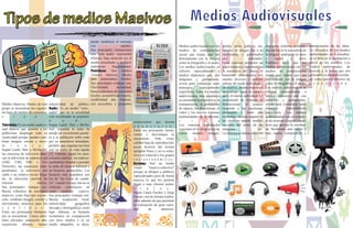 Medios Masivos: Dentro de este
grupo se encuentran los siguien-
tes tipos de medios de comunica-
c i ó n :
Televisión: Es un medio audiovi-
sual masivo que permite a los
publicistas desplegar toda su
creatividad porque pueden com-
binar imagen, sonido y movi-
m i e n t o .
Según Lamb, Hair y McDaniel,
las emisoras de televisión abar-
can la televisión de cadena o red
(ABC, CBS, NBC y Fox
Network), las estaciones inde-
pendientes, la televisión por
cable y un relativo recién llega-
do, la televisión satelital de
emisión directa.
Sus principales ventajas son:
Buena cobertura de mercados
masivos; costo bajo por exposi-
ción; combina imagen, sonido y
movimiento; atractivo para los
s e n t i d o s .
Entre sus principales limitacio-
nes se encuentran: Costos abso-
lutos elevados; saturación alta;
exposición efímera, menor
puede cambiarse el mensaje
con rapidez.
Sus principales limitaciones
son: Solo audio; exposición
efímera; baja atención (es el
medio escuchado a medias);
audiencias fragmentadas.
Periódicos: Son medios
visuales masivos, ideales
para anunciantes locales.
Sus principales ventajas son:
Flexibilidad; actualidad;
buena cobertura de mercados
locales; aceptabilidad amplia;
credibilidad alta. Además,
son accesibles a pequeñosselectividad de público.
Radio: Es un medio "solo-
audio" que en la actualidad
está recobrando su populari-
d a d .
Según Lamb, Hair y McDa-
niel, escuchar la radio ha
tenido un crecimiento parale-
lo a la población sobre todo
por su naturaleza inmediata,
portátil, que engrana tan bien
con un estilo de vida rápido
[3]. Además, según los men-
cionados autores, los radioes-
cuchadores tienden a prender
la radio de manera habitual y
en horarios predecibles. Los
horarios más populares son
los de "las horas de condu-
cir", cuando los que van en su
vehículo constituyen un
vasto auditorio cautivo.
Sus principales ventajas son:
Buena aceptación local;
selectividad geográfica
elevada y demográfica; costo
bajo. Además, es bastante
económico en comparación
con otros medios y es un
medio adaptable, es decir,
comerciantes que deseen
a n u n c i a r s e .
Entre sus principales limita-
ciones y desventajas se
encuentran: Vida corta;
calidad baja de reproducción;
pocos lectores del mismo
ejemplar físico y no es selec-
tivo con relación a los grupos
s o c i o e c o n ó m i c o s .
Revistas: Son un medio
visual "masivo-selectivo"
porque se dirigen a públicos
especializados pero de forma
masiva, lo que les permite
llegar a más clientes poten-
c i a l e s .
Según Laura Fischer y Jorge
Espejo, son de lectura confor-
table además de que permiten
la realización de gran varie-
dad de anuncios:
Tipos de medios Masivos Medios Audiovisuales
Medios audiovisuales son los
medios de comunicación
social que tienen que ver
directamente con la imagen
como la fotografía y el audio.
Los medios audiovisuales se
refieren especialmente a
medios didácticos que, con
imágenes y grabaciones,
sirven para comunicar unos
mensajes especialmente
específicos. Entre los medios
audiovisuales más populares
se encuentra la diapositiva, la
transparencia, la proyección
de opacos, los diaporamas, el
video y los nuevos sistemas
multimediales de la informá-
t i c a
Los sistemas multimedia
consisten en la integración de
varios medios: imagen,
interpretación de las ideas.
La eficiencia de los medios
audiovisuales en la enseñan-
za se basa en la percepción a
través de los sentidos. Los
medios audiovisuales, de
acuerdo a la forma que son
utilizados se pueden conside-
rar como apoyos directos de
p r o y e c c i ó n .
diferentes sistemas multime-
dia estriba en la naturaleza de
la imagen, analógica en unos
y digital e otros
Podemos decir que los
Medios audiovisuales son los
medios de comunicación
social que tienen que ver
directamente con la imagen
como la fotografía y el audio.
Los medios audiovisuales se
refieren especialmente a
medios didácticos que, con
imágenes y grabaciones,
sirven para comunicar unos
mensajes especialmente
específicos. Los medios
audiovisuales son un conjun-
to de técnicas visuales y audi-
tivas que apoyan la enseñan-
za, facilitando una mayor y
más rápida comprensión e
sonido, texto, gráficos, etc,
tratados en imagen fija o en
movimiento y gobernados
por ordenador.
Estos sistemas prometen un
papel didáctico importante en
la enseñanza del futuro, al
transmitir información por
canales diversos y poderse
utilizar de modo individual e
interactivo, produciéndose el
aprendizaje según la capaci-
dad y el interés individual. La
transmisión de mensaje es
bidireccional, el usuario
responde a las cuestiones
planteadas y éstas son
evaluadas; incluso alguno de
los sistemas admite modifi-
caciones del texto, de las
imágenes etc.
La diferencia básica entre los
 