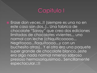    Erase don veces..!! (siempre es una no en
    este caso son dos..).. Una fabrica de
    chocolate “Savoy” que creo dos ediciones
    limitadas de chocolates vivientes,,, uno
    normal con leche (chiquiticooooo...
    Negritoooo...flaquitoooo...y con un
    buchesito atras).. Y el otro era una paquete
    super grande de chocolate blanco..(este
    era algo nada normal nmenso sabroso
    presioso hermosoriquisimoo.. Sencillamente
    espectacular.::!!
 
