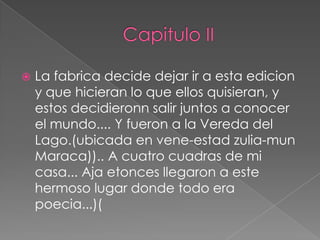    La fabrica decide dejar ir a esta edicion
    y que hicieran lo que ellos quisieran, y
    estos decidieronn salir juntos a conocer
    el mundo.... Y fueron a la Vereda del
    Lago.(ubicada en vene-estad zulia-mun
    Maraca)).. A cuatro cuadras de mi
    casa... Aja etonces llegaron a este
    hermoso lugar donde todo era
    poecia...)(
 