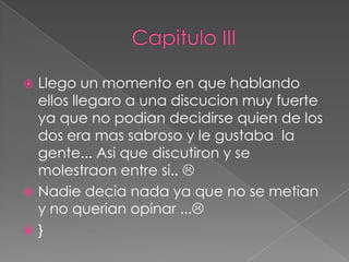 Llego un momento en que hablando
  ellos llegaro a una discucion muy fuerte
  ya que no podian decidirse quien de los
  dos era mas sabroso y le gustaba la
  gente... Asi que discutiron y se
  molestraon entre si.. 
 Nadie decia nada ya que no se metian
  y no querian opinar ...
}
 