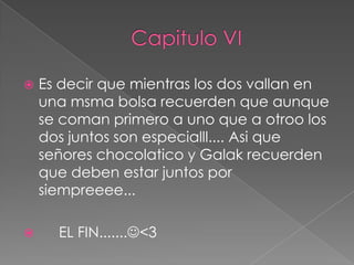    Es decir que mientras los dos vallan en
    una msma bolsa recuerden que aunque
    se coman primero a uno que a otroo los
    dos juntos son especialll.... Asi que
    señores chocolatico y Galak recuerden
    que deben estar juntos por
    siempreeee...

     EL FIN.......<3
 