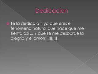    Te la dedico a ti ya que eres el
    fenomeno natural que hace que me
    sienta asi ... Y que se me desborde la
    alegria y el amorr...!!!!!!!
 