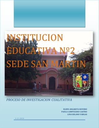INSTITUCION 
EDUCATIVA SAN 
MARTIN 
PROCESO DE INVESTIGACION CUALITATIVA 
PROCESO DE INVESTIGACION CUALITATIVA 
1-11-2014 
ELEEN ANGARITA ROYERO 
PAOLA CAMPUZANO CASTRO 
LINA SOLANO VARGAS 
 