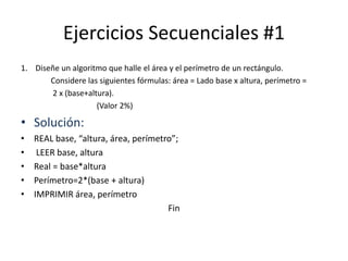 Ejercicios Secuenciales #1
1. Diseñe un algoritmo que halle el área y el perímetro de un rectángulo.
Considere las siguientes fórmulas: área = Lado base x altura, perímetro =
2 x (base+altura).
(Valor 2%)
• Solución:
• REAL base, “altura, área, perímetro”;
• LEER base, altura
• Real = base*altura
• Perímetro=2*(base + altura)
• IMPRIMIR área, perímetro
Fin
 