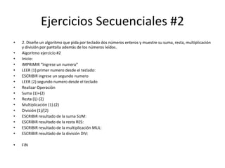 Ejercicios Secuenciales #2
• 2. Diseñe un algoritmo que pida por teclado dos números enteros y muestre su suma, resta, multiplicación
y división por pantalla además de los números leídos.
• Algoritmo ejercicio #2
• Inicio:
• IMPRIMIR “Ingrese un numero”
• LEER (1) primer numero desde el teclado:
• ESCRIBIR ingrese un segundo numero
• LEER (2) segundo numero desde el teclado
• Realizar Operación
• Suma (1)+(2)
• Resta (1)-(2)
• Multiplicación (1).(2)
• División (1)/(2)
• ESCRIBIR resultado de la suma SUM:
• ESCRIBIR resultado de la resta RES:
• ESCRIBIR resultado de la multiplicación MUL:
• ESCRIBIR resultado de la división DIV:
• FIN
 