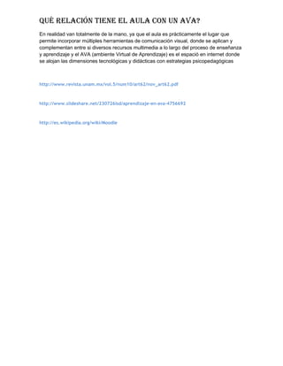 Qué relación tiene el aula con un ava?
En realidad van totalmente de la mano, ya que el aula es prácticamente el lugar que
permite incorporar múltiples herramientas de comunicación visual, donde se aplican y
complementan entre si diversos recursos multimedia a lo largo del proceso de enseñanza
y aprendizaje y el AVA (ambiente Virtual de Aprendizaje) es el espació en internet donde
se alojan las dimensiones tecnológicas y didácticas con estrategias psicopedagógicas
http://www.revista.unam.mx/vol.5/num10/art62/nov_art62.pdf
http://www.slideshare.net/230726lsd/aprendizaje-en-ava-4756692
http://es.wikipedia.org/wiki/Moodle
 