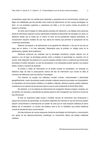 Fdez. Aedo, R.; Server G., P.; Cepero F., E.: El aprendizaje con el uso de las nuevas tecnologías...       3



universitarios sepan leer con sentido para interpretar y apropiarse de los conocimientos, tendrán que
llegar con habilidades que les permitan otros modos de relacionarse con las nuevas tecnologías, es
decir, en sus empatías cognitivas y, expresivas con ellas, y en los nuevos modos de percibir el
espacio y el tiempo.
        Es cierto que el trabajo en redes genera procesos de interacción y de diálogo entre personas
donde la información adquiere nuevos significados mediante el intercambio de mensajes con otros, no
debemos olvidar que el medio por sí mismo no hace de los estudiantes mejores aprendices, su
incorporación requiere modelos de uso muy claros de manera que permitan la apropiación de los
contenidos presentados.
        Disponer de equipos y de aplicaciones no es garantía de utilización, ni de que el uso que se
haga sea el óptimo, o el más adecuado. Representa para el profesor un trabajo extra en la
planificación y gestión de la enseñanza.
        Debemos comenzar por entender que la tecnología transforma nuestra relación con el
espacio y con el lugar, la tecnología permite volver a localizar el aprendizaje en conexión con el
mundo. Esta dispersión de poderes es lo que los expertos señalan como un potencial que brinda esta
tecnología al ámbito educativo, ya que los educadores y los estudiantes podrán generar sus propios
estilos, modos o maneras de aprender.
        El acceso a redes de información en el ámbito escolar es prometedor, sin embargo no
debemos dejar de lado la preocupación acerca del tipo de información que circula en ellas al
momento de reflexionar sobre las Nuevas Tecnologías.
        Con Internet, ha surgido una biblioteca mundial «virtual», interconectada y diseminada
geográficamente, cuyos documentos puede consultar cualquier persona que posea una computadora,
un mecanismo de comunicación (módem) y un teléfono. Además, distintos usuarios pueden colaborar
a distancia en la creación de documentos (para lo que se creó inicialmente la World Wide Web).
        No obstante, si no se dispone de instrumentos de navegación eficaces (mapas y brújulas, por
así decirlo), los docentes y estudiantes se podrían pasar la vida "navegando" por Internet en busca de
esa información.
        Si bien es importante saber buscar y localizar bancos de información que enriquezcan y
apoyen los procesos de aprendizaje, es necesario replantear las maneras en que los alumnos pueden
adquirir conocimientos e informaciones sin perder de vista que en toda situación didáctica el centro
deberá ser el estudiante. La función del profesor será la de un facilitador que presta asistencia
cuando el estudiante busca conocimientos.
        Se trata entonces de nuevos esquemas donde las tecnologías de información y comunicación
con apoyo de las telecomunicaciones constituyen un instrumento básico del trabajo intelectual
cotidiano.




                                                                      OEI-Revista Iberoamericana de Educación
 