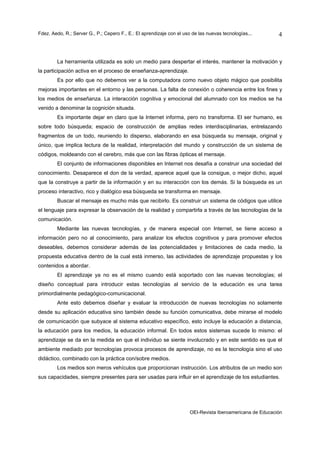 Fdez. Aedo, R.; Server G., P.; Cepero F., E.: El aprendizaje con el uso de las nuevas tecnologías...       4



        La herramienta utilizada es solo un medio para despertar el interés, mantener la motivación y
la participación activa en el proceso de enseñanza-aprendizaje.
        Es por ello que no debemos ver a la computadora como nuevo objeto mágico que posibilita
mejoras importantes en el entorno y las personas. La falta de conexión o coherencia entre los fines y
los medios de enseñanza. La interacción cognitiva y emocional del alumnado con los medios se ha
venido a denominar la cognición situada.
        Es importante dejar en claro que la Internet informa, pero no transforma. El ser humano, es
sobre todo búsqueda; espacio de construcción de amplias redes interdisciplinarias, entrelazando
fragmentos de un todo, reuniendo lo disperso, elaborando en esa búsqueda su mensaje, original y
único, que implica lectura de la realidad, interpretación del mundo y construcción de un sistema de
códigos, moldeando con el cerebro, más que con las fibras ópticas el mensaje.
        El conjunto de informaciones disponibles en Internet nos desafía a construir una sociedad del
conocimiento. Desaparece el don de la verdad, aparece aquel que la consigue, o mejor dicho, aquel
que la construye a partir de la información y en su interacción con los demás. Si la búsqueda es un
proceso interactivo, rico y dialógico esa búsqueda se transforma en mensaje.
        Buscar el mensaje es mucho más que recibirlo. Es construir un sistema de códigos que utilice
el lenguaje para expresar la observación de la realidad y compartirla a través de las tecnologías de la
comunicación.
        Mediante las nuevas tecnologías, y de manera especial con Internet, se tiene acceso a
información pero no al conocimiento, para analizar los efectos cognitivos y para promover efectos
deseables, debemos considerar además de las potencialidades y limitaciones de cada medio, la
propuesta educativa dentro de la cual está inmerso, las actividades de aprendizaje propuestas y los
contenidos a abordar.
        El aprendizaje ya no es el mismo cuando está soportado con las nuevas tecnologías; el
diseño conceptual para introducir estas tecnologías al servicio de la educación es una tarea
primordialmente pedagógico-comunicacional.
        Ante esto debemos diseñar y evaluar la introducción de nuevas tecnologías no solamente
desde su aplicación educativa sino también desde su función comunicativa, debe mirarse el modelo
de comunicación que subyace al sistema educativo específico, esto incluye la educación a distancia,
la educación para los medios, la educación informal. En todos estos sistemas sucede lo mismo: el
aprendizaje se da en la medida en que el individuo se siente involucrado y en este sentido es que el
ambiente mediado por tecnologías provoca procesos de aprendizaje, no es la tecnología sino el uso
didáctico, combinado con la práctica con/sobre medios.
        Los medios son meros vehículos que proporcionan instrucción. Los atributos de un medio son
sus capacidades, siempre presentes para ser usadas para influir en el aprendizaje de los estudiantes.




                                                                      OEI-Revista Iberoamericana de Educación
 