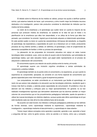 Fdez. Aedo, R.; Server G., P.; Cepero F., E.: El aprendizaje con el uso de las nuevas tecnologías...       5



        El debate sobre la influencia de los medios es valioso, porque nos ayuda a clarificar quiénes
somos, qué estamos tratando de hacer, qué conocemos y cómo invertir mejor los limitados recursos
dedicados a la investigación, parece más productivo considerar la efectividad de métodos que los
medios de forma aislada.
        La visión de la enseñanza y el aprendizaje que suelen tener en cuenta la mayoría de las
personas que producen medios de enseñanza, se sustenta en la idea de que el medio o la
planificación de la enseñanza que ellos han desarrollado, si se utiliza de la forma que ellos han
pensado, que consideran ‘la correcta’, logrará que el alumnado adquiera un determinado aprendizaje.
En este sentido suelen no tener en cuenta las características intrínsecas del estudiante, su biografía
de aprendizaje, las expectativas y capacidades de quien va a interactuar con un medio, produciendo
procesos de muy distinto sentido y calidad, en definitiva, el aprendizaje y todo el conglomerado de
elementos susceptibles de facilitar o inhibir su proceso de aprendizaje.
        La planeación de las propuestas de innovación educativa con apoyo en estas nuevas
tecnologías debe considerar, pues, cómo se sitúa el usuario ante la herramienta, qué actividades de
aprendizaje realiza, qué valor educativo tienen, qué papel están representando en el proceso de
adquisición o elaboración del conocimiento.
        El conocimiento supone una relación de acción práctica entre la mente y el mundo.
        El aprendizaje supone una iniciación cognitiva simultánea a ciertas actividades de
cooperación y práctica múltiple.
        El aprendizaje también es el puente entre el conocimiento y la experiencia, ya que cuando la
experiencia es comprendida, apropiada, se convierte en una forma especial de conocimiento que
genera capacidad para crear información y guiar la experiencia posterior.
        Las computadoras, se están convirtiendo en un instrumento que facilita el aprendizaje, en
razón de que parece más adaptada a la educación que las tecnologías anteriores, resultando igual o
incluso más fácil su empleo, y además posee capacidades de comunicación. El problema o foco de
atención son los métodos y enfoques para su mejor aprovechamiento. En general, no se han
realizado investigaciones rigurosas que demuestren claramente que los alumnos asimilan un mayor
volumen de conocimientos que en los procedimientos pedagógicos habituales, aparte de aprender a
utilizar las nuevas tecnologías con distintos objetivos, aunque quizás este último aprendizaje es el que
está resultando cada vez más útil en la vida cotidiana fuera de la escuela.
        De acuerdo con esta función, los métodos o enfoques pedagógicos preferidos se han definido
de formas diversas, como «aprendizaje mediante la experiencia», «aprendizaje mediante la
investigación», «aprendizaje mediante el descubrimiento» y «aprendizaje en clase abierta».
        Toman mayor relieve conceptos como aprender a aprender, aprender a ser, aprender a hacer
y preguntas del tipo: cómo la gente conoce, cómo se percibe a sí misma, cómo usa y comparte




                                                                      OEI-Revista Iberoamericana de Educación
 