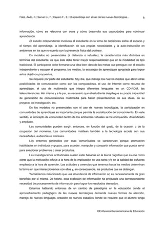 Fdez. Aedo, R.; Server G., P.; Cepero F., E.: El aprendizaje con el uso de las nuevas tecnologías...       6



información, cómo se relaciona con otros y cómo desarrolla sus capacidades para continuar
aprendiendo.
        El estudio independiente involucra al estudiante en la toma de decisiones sobre el espacio y
el tiempo del aprendizaje, la identificación de sus propias necesidades y la auto-instrucción en
ambientes en los que no cuenta con la presencia física del profesor.
        En modelos no presenciales (a distancia o virtuales), la característica más distintiva en
términos del estudiante, es que éste debe tener mayor responsabilidad que en la modalidad de tipo
tradicional. El participante debe formarse una idea bien clara de las metas que persigue con el estudio
independiente y escoger el programa, los medios, la estrategia de aprendizaje apropiada para lograr
estos objetivos propuestos,
        Se requiere por parte del estudiante, hoy día, que maneje los nuevos medios que abren otras
posibilidades de comunicación como son las computadoras, el uso de Internet como recurso de
aprendizaje, el uso de multimedia que integra diferentes lenguajes en un CD-ROM, las
teleconferencias. Así mismo y a la par, es necesario que el estudiante despliegue su propia capacidad
de generación de comunicaciones multimedia para hacer presentaciones de sus ideas, de su
proyecto de investigación, etc.
        En los modelos no presenciales con el uso de nuevas tecnologías, la participación en
comunidades de aprendizaje es importante porque permite la socialización del conocimiento. En este
sentido, el concepto de comunidad dentro de los ambientes virtuales se ha enriquecido, diversificado
y ampliado.
        Las comunidades pueden surgir, entonces, en función del gusto, de la ocasión o de la
ocupación del momento. Las comunidades moldean también a la tecnología acorde con sus
necesidades, audiencias e intereses.
        Los entornos generados por esas comunidades se caracterizan porque promueven
habilidades en individuos y grupos, para acceder, manipular y compartir información que pueda servir
para solucionar problemas o crear productos.
        Las investigaciones actitudinales suelen estar basadas en la teoría cognitiva que asume como
cierto que la motivación influye a la hora de la implicación en una tarea y/o en la calidad del esfuerzo
empleado a la hora de aprender. Las actitudes y creencias que tenemos hacia los medios determinan
la forma en que interaccionemos con ellos y, en consecuencia, los productos que se obtengan.
        Ya habíamos mencionado que una abundancia de información no es necesariamente de gran
beneficio por sí misma. De hecho, esta explosión de información ha producido una correspondiente
necesidad de procesamiento de información para lograr los resultados deseados.
        Estamos hablando entonces de un cambio de paradigma en la educación donde el
aprovechamiento pedagógico de las nuevas tecnologías demanda nuevas formas de atención,
manejo de nuevos lenguajes, creación de nuevos espacios donde se requiere que el alumno tenga



                                                                      OEI-Revista Iberoamericana de Educación
 