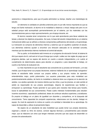 Fdez. Aedo, R.; Server G., P.; Cepero F., E.: El aprendizaje con el uso de las nuevas tecnologías...       7



autonomía e independencia, para que él pueda administrar su tiempo, diseñar una metodología de
estudio.
           Un elemento no señalado en párrafos anteriores pero no por ello menos importante es que se
tenga una fuerte motivación, el alumno en la modalidad a distancia o virtual, trabaja solo pero no en
soledad porque está acompañado permanentemente por el sistema, por los materiales con las
recomendaciones para su mejor aprovechamiento, por el apoyo docente, etc.
           El alumno necesita tener compromiso con lo que está aprendiendo para llevar adelante las
tareas y alcanzar los objetivos propuestos. Así pues, la base del estudio independiente es un sistema
motivacional sólido que se adhiera a diversos componentes justificatorios del estudio y el aprendizaje.
La motivación se compone de elementos internos y externos que en equilibrio sustentan el estudio.
Los elementos externos ayudan a encontrar una dirección adecuada en la actividad concreta,
mientras que los elementos internos mantienen el control del estudio.
           Por su parte, si el estudiante está inmerso en un programa de educación formal, el sistema le
dirá que espera de él, cuál será el rol que él tenga que cumplir, cuáles son las reglas de juego que el
programa plantea, qué se espera del alumno en cuanto a estudio independiente y en cuánto al
cumplimiento de determinados plazos para abordar un programa o para desarrollar el trabajo, en
cuanto a las fechas de evaluación etc.
           Lo más importante es que el estudiante sea consciente de su proceso de formación, y en esa
medida, que él sepa tomar sus propias decisiones, estamos hablando de un aprendizaje ‘autogestivo’
donde el estudiante debe conocer sus propios estilos y sus propios modos de aprender,
entendiéndolos mejor, podrá potenciarlos. Los usuarios potenciales para esta modalidad son
predominantemente adultos, de hecho la modalidad a distancia tiene sus orígenes en la atención de
adultos. Los adultos aprenden de manera distinta que los niños y que los jóvenes, en este sentido el
adulto es responsable de sus propios aprendizajes, dispone de experiencias que facilitan y
enriquecen su aprendizaje. Puede aprender lo que quiera pero necesita más tiempo para hacerlo,
busca la aplicabilidad de sus conocimientos. Posee cuatro intereses fundamentales para estudiar:
incentivo económico, capacitación profesional, deseo de continuar estudios superiores y socializarse.
Es propicio al diálogo en un plano de igualdad con docentes y compañeros, en la búsqueda del
conocimiento. Tiene capacidad de compartir experiencias, relacionarse con los demás, trabajar en
equipo. Su nivel de aspiración le motiva en cuanto a la cantidad e intensidad de su aprendizaje. Es
capaz de desarrollar y utilizar el pensamiento lógico.
           Se espera de un estudiante de esta modalidad que pueda tomar sus propias decisiones,
organizar y decidir su ritmo de avance, conocer algunas técnicas y procedimientos para estudiar
mejor, que se relacione con otros que tengan intereses comunes que sea capaz de desarrollar un
proceso de autoevaluación.




                                                                      OEI-Revista Iberoamericana de Educación
 