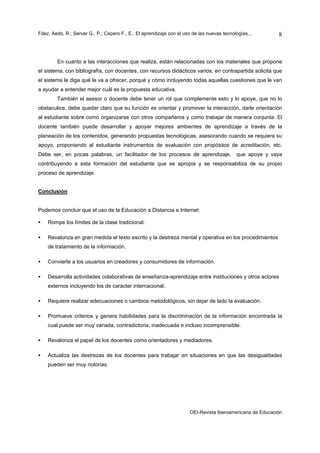 Fdez. Aedo, R.; Server G., P.; Cepero F., E.: El aprendizaje con el uso de las nuevas tecnologías...       8



        En cuanto a las interacciones que realiza, están relacionadas con los materiales que propone
el sistema, con bibliografía, con docentes, con recursos didácticos varios, en contrapartida solicita que
el sistema le diga qué le va a ofrecer, porqué y cómo incluyendo todas aquellas cuestiones que le van
a ayudar a entender mejor cuál es la propuesta educativa.
        También el asesor o docente debe tener un rol que complemente esto y lo apoye, que no lo
obstaculice, debe quedar claro que su función es orientar y promover la interacción, darle orientación
al estudiante sobre como organizarse con otros compañeros y como trabajar de manera conjunta. El
docente también puede desarrollar y apoyar mejores ambientes de aprendizaje a través de la
planeación de los contenidos, generando propuestas tecnológicas, asesorando cuando se requiera su
apoyo, proponiendo al estudiante instrumentos de evaluación con propósitos de acreditación, etc.
Debe ser, en pocas palabras, un facilitador de los procesos de aprendizaje,                 que apoye y vaya
contribuyendo a esta formación del estudiante que se apropia y se responsabiliza de su propio
proceso de aprendizaje.


Conclusión


Podemos concluir que el uso de la Educación a Distancia e Internet:

•   Rompe los límites de la clase tradicional.

•   Revaloriza en gran medida el texto escrito y la destreza mental y operativa en los procedimientos
    de tratamiento de la información.

•   Convierte a los usuarios en creadores y consumidores de información.

•   Desarrolla actividades colaborativas de enseñanza-aprendizaje entre instituciones y otros actores
    externos incluyendo los de carácter internacional.

•   Requiere realizar adecuaciones o cambios metodológicos, sin dejar de lado la evaluación.

•   Promueve criterios y genera habilidades para la discriminación de la información encontrada la
    cual puede ser muy variada, contradictoria, inadecuada e incluso incomprensible.

•   Revaloriza el papel de los docentes como orientadores y mediadores.

•   Actualiza las destrezas de los docentes para trabajar en situaciones en que las desigualdades
    pueden ser muy notorias.




                                                                      OEI-Revista Iberoamericana de Educación
 