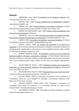 Fdez. Aedo, R.; Server G., P.; Cepero F., E.: El aprendizaje con el uso de las nuevas tecnologías...       9



Bibliografía
        1.       SARRAMONA, Jaime. (1993) "El rendimiento en la enseñanza a distancia" Rev.
Teoría de la Educación, Vol. V, pp. 127-137
        2.       CHACÓN, Fabio. (1998) "El nuevo paradigma para el adiestramiento corporativo"
Teleconferencia EDUDIST. 20p.
        3.       CABERO, Julio. (1996) "Nuevas tecnologías, comunicación y educación" en Revista
electrónica de tecnología educativa, Palma de Mallorca, España. Num.1 Febrero. 10p.
        4.       BRANCO VIDA BUSTAMANTE, Silvia. (1999) "Internet y medios tecnológicoas: el ser
humano en busca del mensaje" Petrópolis, 6p.
        5.       SANCHO GIL, Juana ma. (1999) "¿El medio es el mensaje o el mensaje es el medio?
El caso de las tecnologías de la información y la comunicación" en Revista Pixel-Bit. No. 4 10p.
        6.       UNESCO.(1999) "Los docentes, la enseñanza y las nuevas tecnologías" en Informe
mundial sobre la educación 1998. Madrid, Santillana/UNESCO pp.78-94
        7.       BLANCO, Catalina. (1999) "Los desafíos del aprendizaje en el afuera de la
enseñanza" en Tercer Simposio Internacional de Educación a Distancia: La educación a distancia y el
aprendizaje abierto: Aportes para la construcción de un nuevo paradigma educativo. Mayo 19,20y21
de 1999. Santa Fe de Bogotá, Colombia.pp. 16-23.
        8.       MORENO ANGARITA, Marisol. "El aprendizaje, un solo motor para la triada más
poderosa del siglo 21: información, comunicación y tecnología" en Tercer Simposio Internacional de
Educación a Distancia: La educación a distancia y el aprendizaje abierto: Aportes para la construcción
de un nuevo paradigma educativo. Mayo 19,20y21 de 1999. Santa Fe de Bogotá, Colombia.pp.95-
117.
        9.       COLOM CAÑELLAS, Antonio J. (1998) "Pedagogía tecnológica para la educación a
distancia en Los nuevos escenarios educativos y las transformaciones tecnológicas”. Patricia Avila
comp., ILCE, México, pp. 25-40.
        10.      BARTOLOMÉ PINA, Antonio R. (1996) "Preparando para un nuevo modo de conocer"
en Revista electrónica de tecnología educativa, No. 4 diciembre, 10p.
        11.      OLLIVIER, BRUNO. (1999) "La universidad y la educación, entre el multimedia y la
mundialización ¿Hacia una nueva ideología?" en Tecnología y Comunicación Educativas, ILCE-
México, No. 29 enero-junio, en prensa.
        12.      GALLEGO ARRUFAT, MARÍA JESÚS. (1997) "Cuestiones y polémicas en la
investigación sobre medios de enseñanza" en La Tecnología Educativa en acción (2ª.ed.),
Granada¨FORCE. Universidad de Granada, pp.191-208.
        13.      AVILA MUÑOZ, PATRICIA. (1999). “Aprendizaje con Nuevas Tecnologías” en Revista
electrónica de tecnología educativa, 8 p.




                                                                      OEI-Revista Iberoamericana de Educación
 