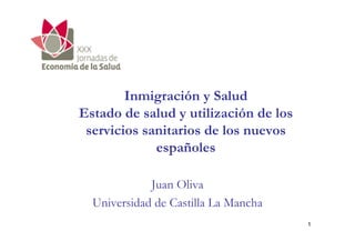 Inmigración y Salud
Estado de salud y utilización de los
 servicios sanitarios de los nuevos
             españoles

             Juan Oliva
  Universidad de Castilla La Mancha
                                       1
 