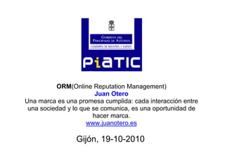 ORM(Online Reputation Management)ORM(Online Reputation Management)
Juan Otero
Una marca es una promesa cumplida: cada interacción entre
i d d l i t id d duna sociedad y lo que se comunica, es una oportunidad de
hacer marca.
www juanotero eswww.juanotero.es
Gijón, 19-10-2010G jó , 9 0 0 0
 