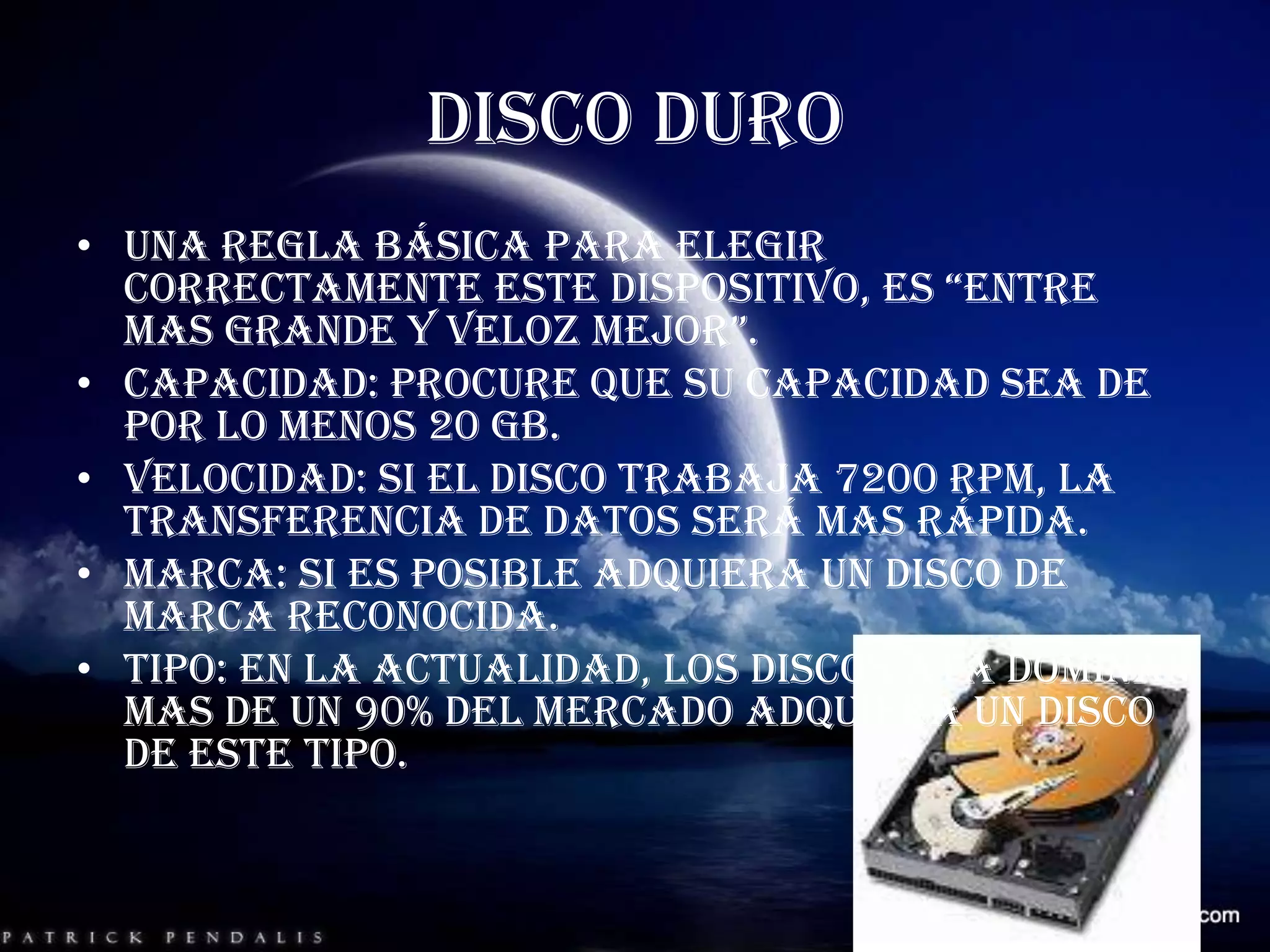DISCO DUROUna regla básica para elegir correctamente este dispositivo, es “entre mas grande y veloz mejor”.Capacidad: procure que su capacidad sea de por lo menos 20 GB.Velocidad: si el disco trabaja 7200 RPM, la transferencia de datos será mas rápida.Marca: si es posible adquiera un disco de marca reconocida.Tipo: en la actualidad, los discos ATA dominan mas de un 90% del mercado adquiera un disco de este tipo.