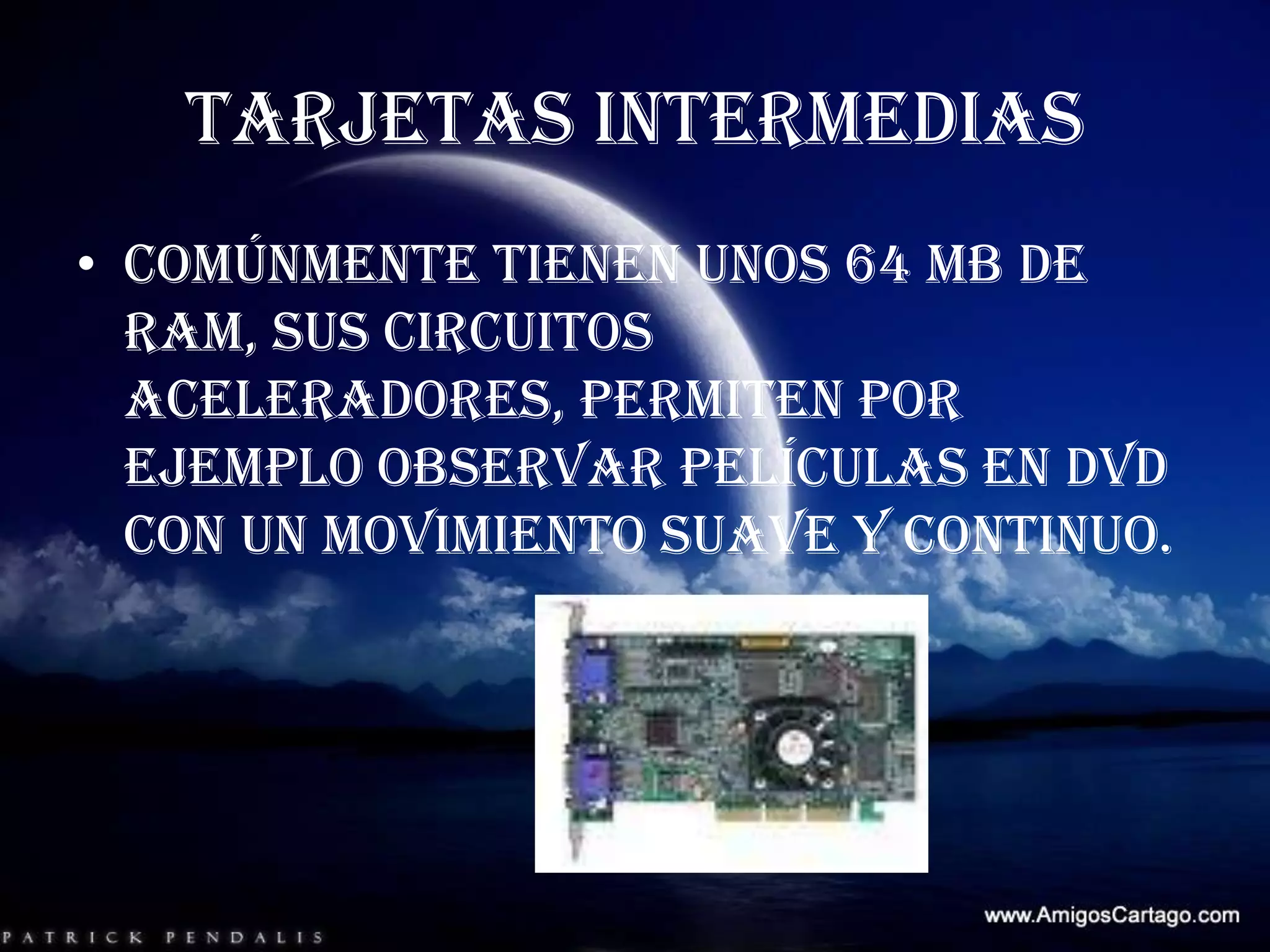 TARJETAS INTERMEDIASComúnmente tienen unos 64 MB de RAM, sus circuitos aceleradores, permiten por ejemplo observar películas en DVD con un movimiento suave y continuo.