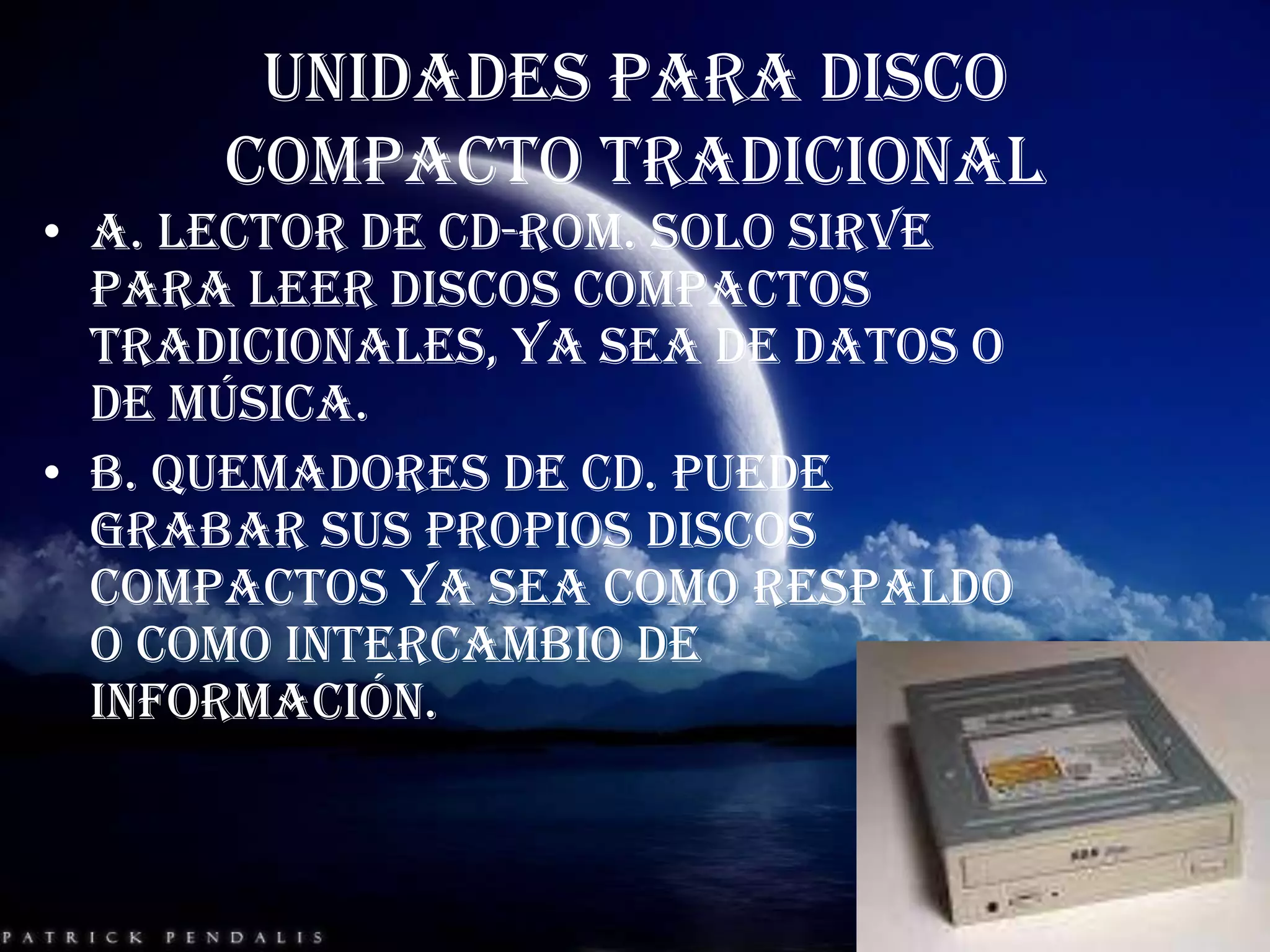 UNIDADES PARA DISCO COMPACTO TRADICIONALA. lector de CD-ROM. Solo sirve para leer discos compactos tradicionales, ya sea de datos o de música.B. quemadores de CD. Puede grabar sus propios discos compactos ya sea como respaldo o como intercambio de información.