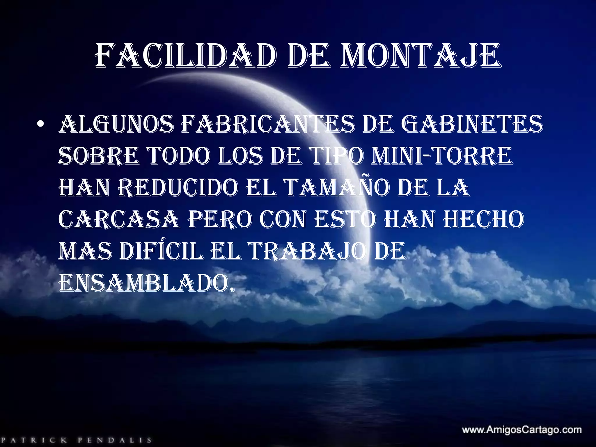 FACILIDAD DE MONTAJEAlgunos fabricantes de gabinetes sobre todo los de tipo mini-torre han reducido el tamaño de la carcasa pero con esto han hecho mas difícil el trabajo de ensamblado.