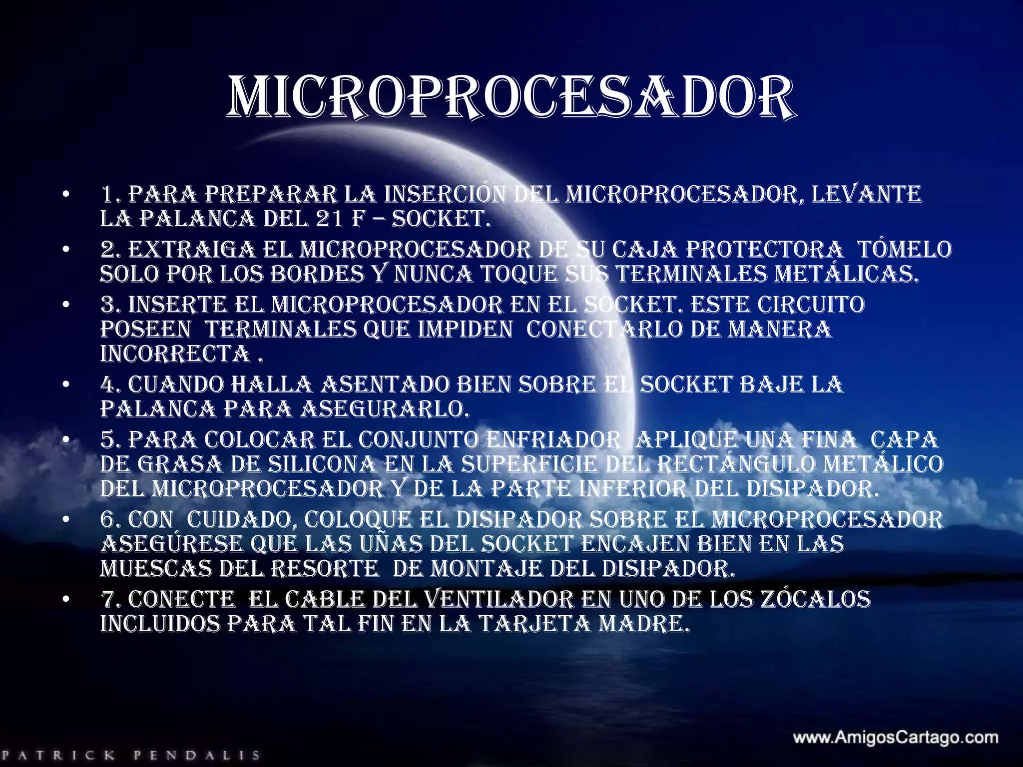 MICROPROCESADOR 1. para preparar la inserción del microprocesador, levante la palanca del 21 f – socket.2. extraiga el microprocesador de su caja protectora  tómelo solo por los bordes y nunca toque sus terminales metálicas. 3. inserte el microprocesador en el socket. Este circuito  poseen  terminales que impiden  conectarlo de manera incorrecta .4. cuando halla asentado bien sobre el socket baje la palanca para asegurarlo.5. para colocar el conjunto enfriador  aplique una fina  capa de grasa de silicona en la superficie del rectángulo metálico del microprocesador y de la parte inferior del disipador.6. Con  cuidado, coloque el disipador sobre el microprocesador  asegúrese que las uñas del socket encajen bien en las muescas del resorte  de montaje del disipador. 7. conecte  el cable del ventilador en uno de los zócalos  incluidos para tal fin en la tarjeta madre.