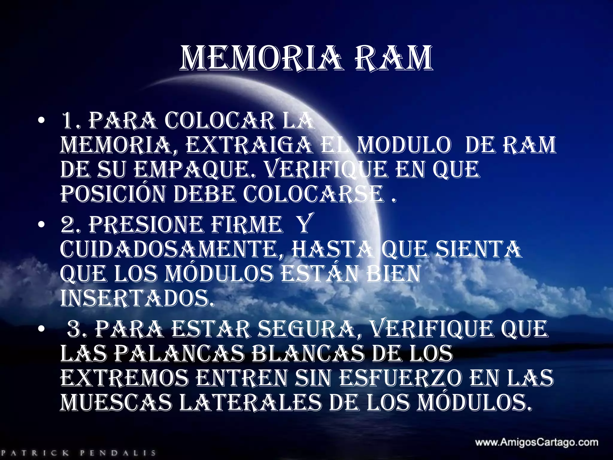 MEMORIA RAM 1. para colocar la memoria, extraiga el modulo  de RAM de su empaque. Verifique en que  posición debe colocarse . 2. presione firme  y cuidadosamente, hasta que sienta que los módulos están bien insertados.  3. para estar segura, verifique que las palancas blancas de los extremos entren sin esfuerzo en las muescas laterales de los módulos.   