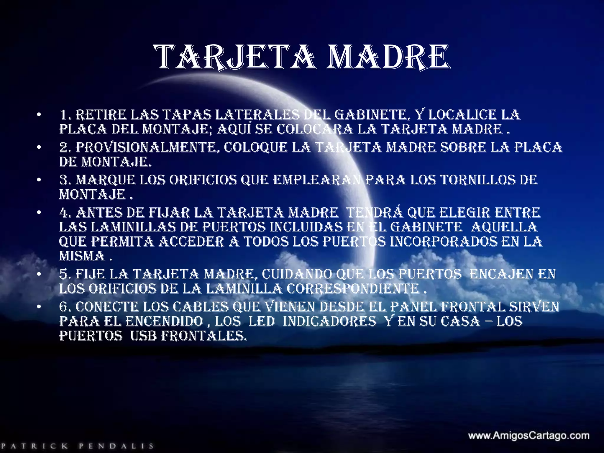 TARJETA MADRE 1. retire las tapas laterales del gabinete, y localice la placa del montaje; aquí se colocara la tarjeta madre .2. provisionalmente, coloque la tarjeta madre sobre la placa de montaje.3. marque los orificios que emplearan para los tornillos de montaje .4. antes de fijar la tarjeta madre  tendrá que elegir entre las laminillas de puertos incluidas en el gabinete  aquella que permita acceder a todos los puertos incorporados en la misma .5. fije la tarjeta madre, cuidando que los puertos  encajen en los orificios de la laminilla correspondiente .6. conecte los cables que vienen desde el panel frontal sirven para el encendido , los  LED  indicadores  y en su casa – los puertos  USB frontales.