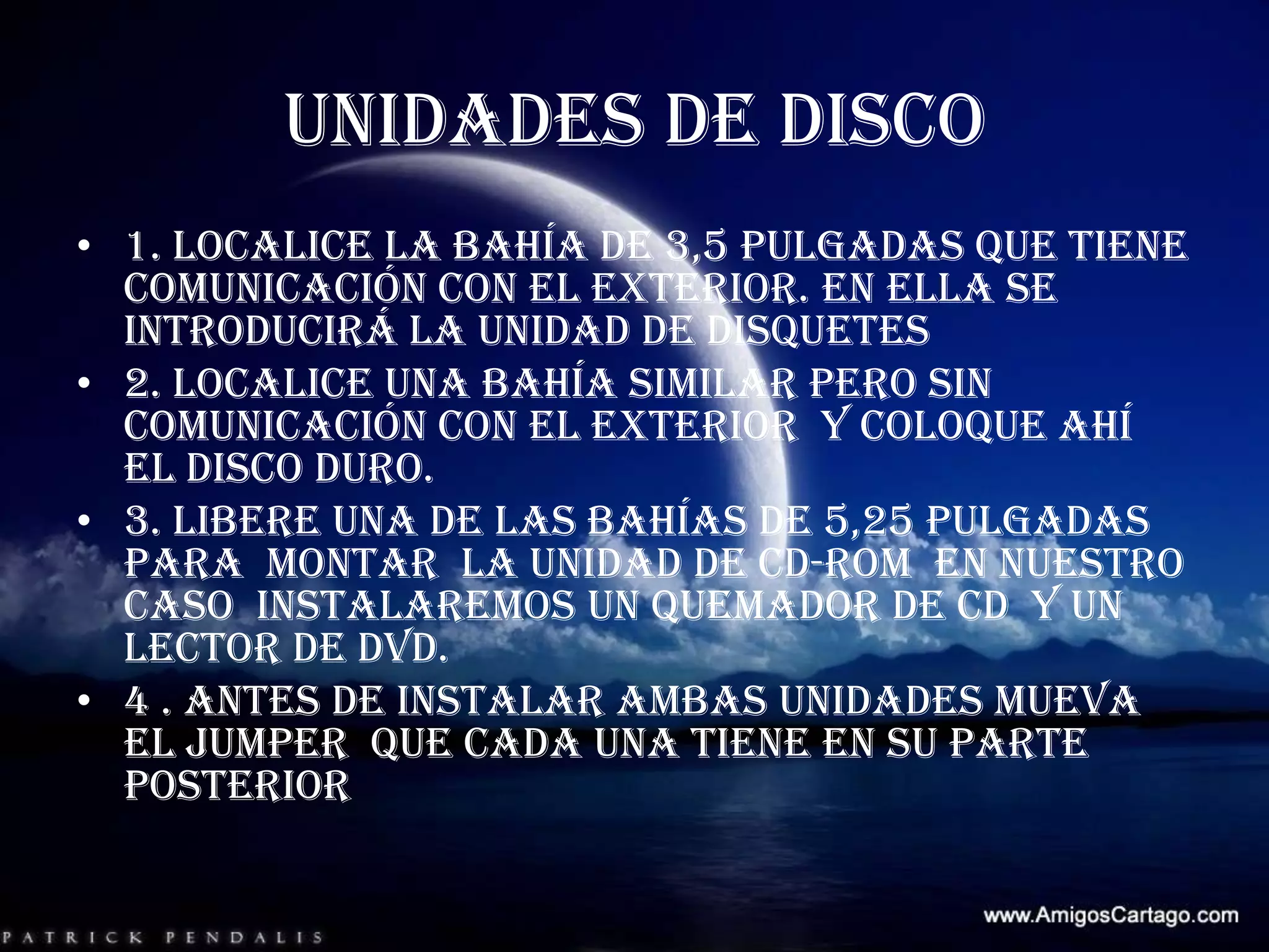 UNIDADES DE DISCO1. localice la bahía de 3,5 pulgadas que tiene comunicación con el exterior. En ella se introducirá la unidad de disquetes 2. localice una bahía similar pero sin comunicación con el exterior  y coloque ahí el disco duro.3. libere una de las bahías de 5,25 pulgadas  para  montar  la unidad de CD-ROM  en nuestro caso  instalaremos un quemador de CD  y un lector de DVD.4 . Antes de instalar ambas unidades mueva  el jumper  que cada una tiene en su parte posterior  