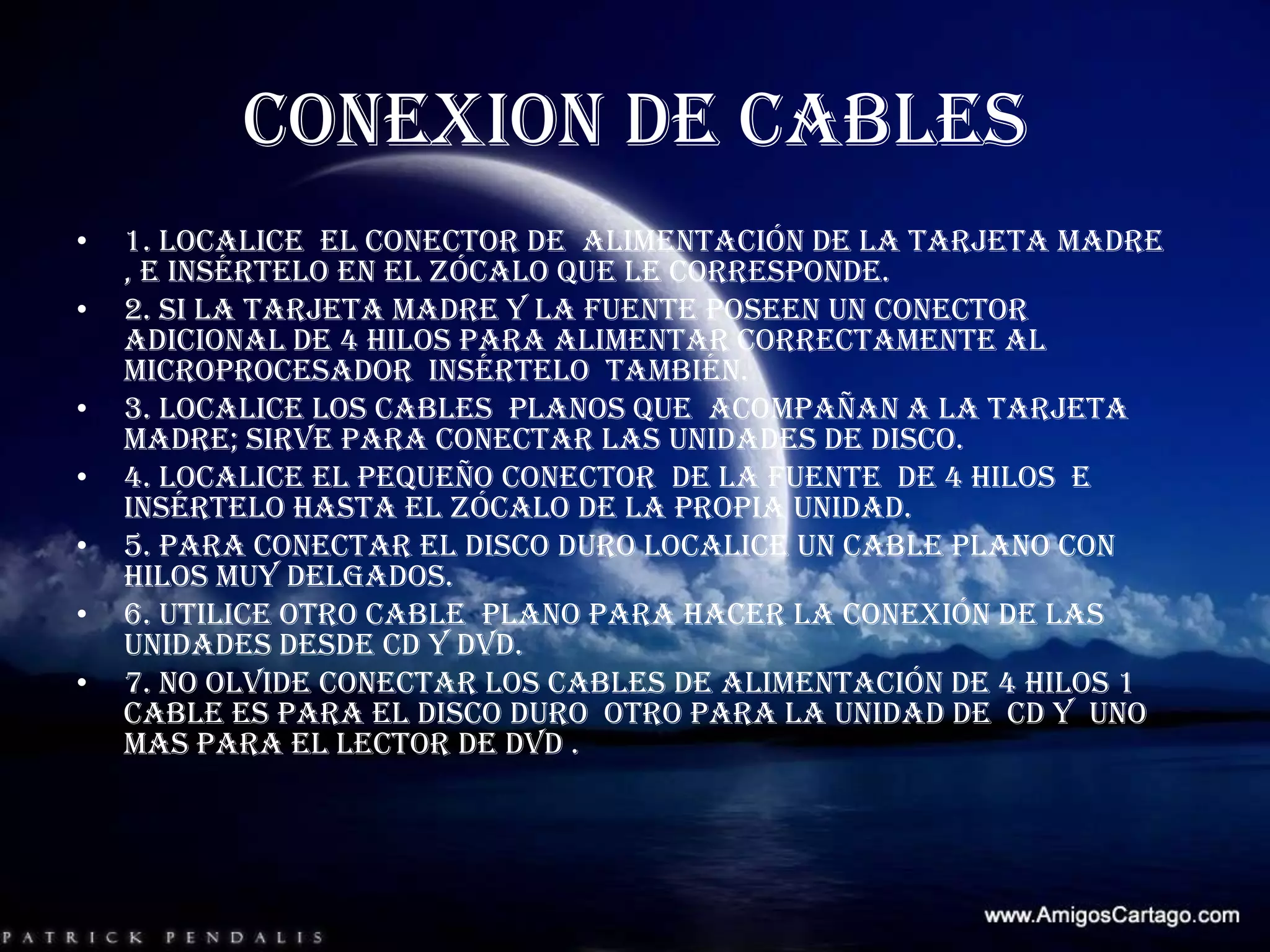 1. Localice  el conector de  alimentación de la tarjeta madre , e insértelo en el zócalo que le corresponde.2. si la tarjeta madre y la fuente poseen un conector adicional de 4 hilos para alimentar correctamente al microprocesador  insértelo  también. 3. localice los cables  planos que  acompañan a la tarjeta madre; sirve para conectar las unidades de disco. 4. localice el pequeño conector  de la fuente  de 4 hilos  e insértelo hasta el zócalo de la propia unidad.5. para conectar el disco duro localice un cable plano con hilos muy delgados.6. utilice otro cable  plano para hacer la conexión de las unidades desde CD y DVD.7. no olvide conectar los cables de alimentación de 4 hilos 1 cable es para el disco duro  otro para la unidad de  CD y  uno mas para el lector de DVD . CONEXION DE CABLES 
