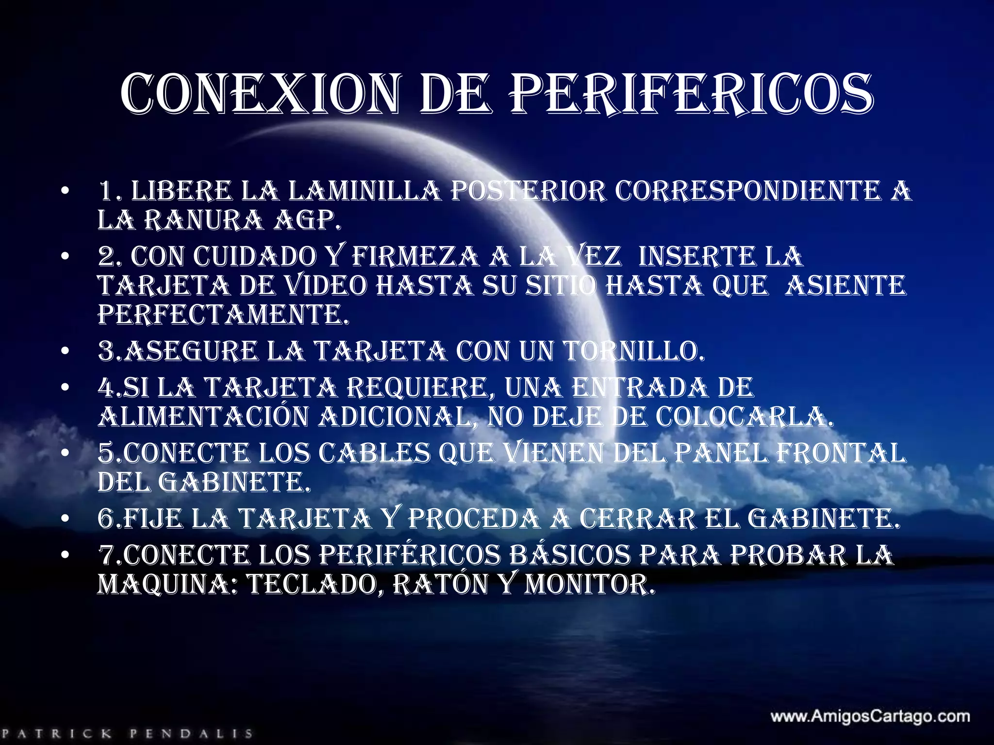 CONEXION DE PERIFERICOS 1. libere la laminilla posterior correspondiente a  la ranura AGP.2. con cuidado y firmeza a la vez  inserte la tarjeta de video hasta su sitio hasta que  asiente perfectamente.3.asegure la tarjeta con un tornillo.4.si la tarjeta requiere, una entrada de alimentación adicional, no deje de colocarla.5.conecte los cables que vienen del panel frontal del gabinete.6.fije la tarjeta y proceda a cerrar el gabinete.7.conecte los periféricos básicos para probar la maquina: teclado, ratón y monitor.