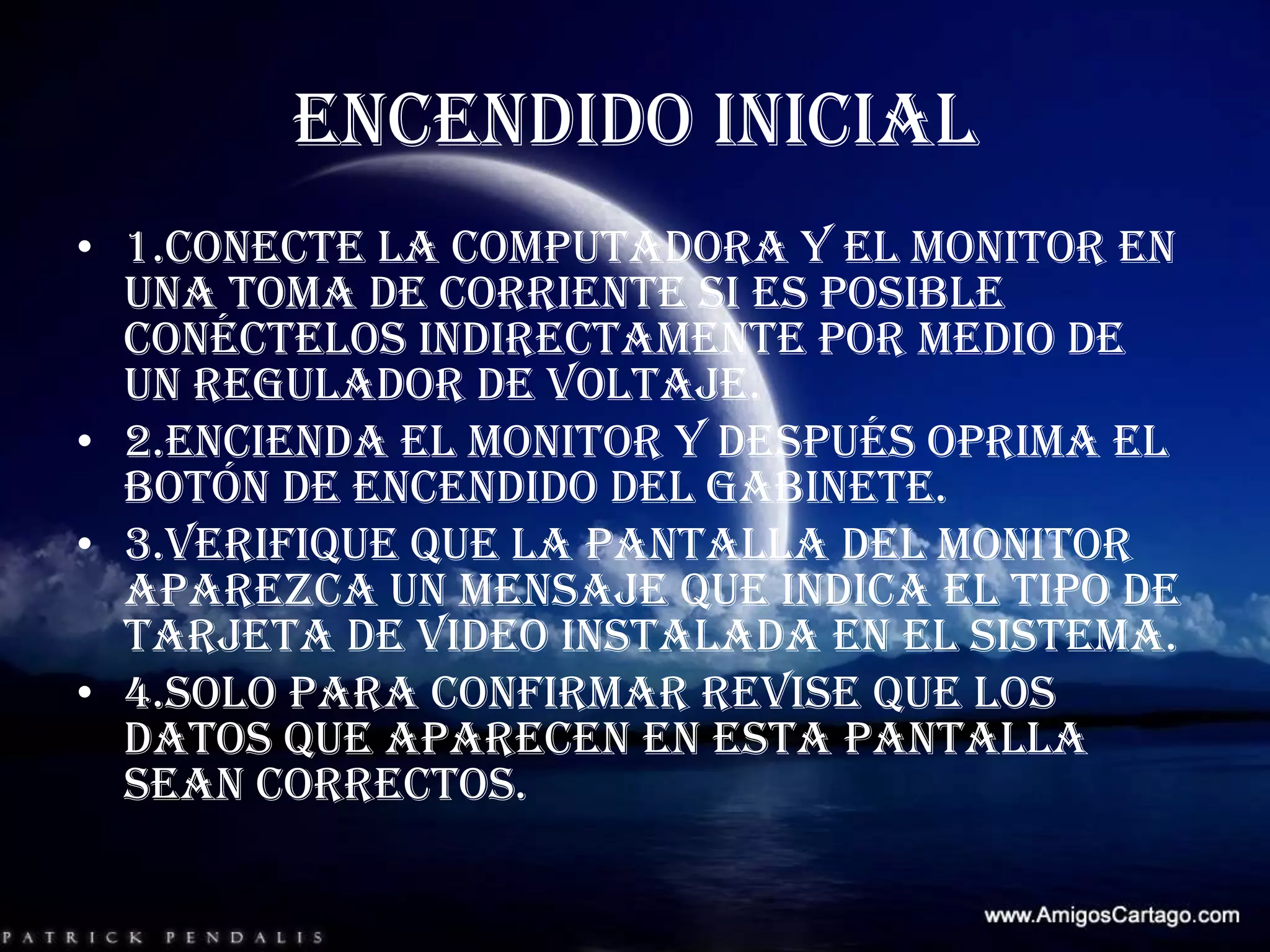 ENCENDIDO INICIAL1.conecte la computadora y el monitor en una toma de corriente si es posible conéctelos indirectamente por medio de un regulador de voltaje.2.encienda el monitor y después oprima el botón de encendido del gabinete.3.verifique que la pantalla del monitor aparezca un mensaje que indica el tipo de tarjeta de video instalada en el sistema.4.solo para confirmar revise que los datos que aparecen en esta pantalla sean correctos.
