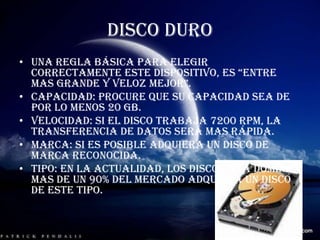 DISCO DUROUna regla básica para elegir correctamente este dispositivo, es “entre mas grande y veloz mejor”.Capacidad: procure que su capacidad sea de por lo menos 20 GB.Velocidad: si el disco trabaja 7200 RPM, la transferencia de datos será mas rápida.Marca: si es posible adquiera un disco de marca reconocida.Tipo: en la actualidad, los discos ATA dominan mas de un 90% del mercado adquiera un disco de este tipo.