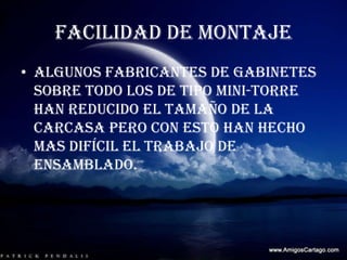 FACILIDAD DE MONTAJEAlgunos fabricantes de gabinetes sobre todo los de tipo mini-torre han reducido el tamaño de la carcasa pero con esto han hecho mas difícil el trabajo de ensamblado.