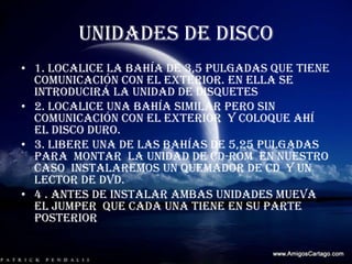 UNIDADES DE DISCO1. localice la bahía de 3,5 pulgadas que tiene comunicación con el exterior. En ella se introducirá la unidad de disquetes 2. localice una bahía similar pero sin comunicación con el exterior  y coloque ahí el disco duro.3. libere una de las bahías de 5,25 pulgadas  para  montar  la unidad de CD-ROM  en nuestro caso  instalaremos un quemador de CD  y un lector de DVD.4 . Antes de instalar ambas unidades mueva  el jumper  que cada una tiene en su parte posterior  