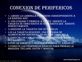 CONEXION DE PERIFERICOS 1. libere la laminilla posterior correspondiente a  la ranura AGP.2. con cuidado y firmeza a la vez  inserte la tarjeta de video hasta su sitio hasta que  asiente perfectamente.3.asegure la tarjeta con un tornillo.4.si la tarjeta requiere, una entrada de alimentación adicional, no deje de colocarla.5.conecte los cables que vienen del panel frontal del gabinete.6.fije la tarjeta y proceda a cerrar el gabinete.7.conecte los periféricos básicos para probar la maquina: teclado, ratón y monitor.