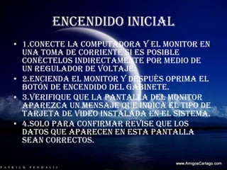 ENCENDIDO INICIAL1.conecte la computadora y el monitor en una toma de corriente si es posible conéctelos indirectamente por medio de un regulador de voltaje.2.encienda el monitor y después oprima el botón de encendido del gabinete.3.verifique que la pantalla del monitor aparezca un mensaje que indica el tipo de tarjeta de video instalada en el sistema.4.solo para confirmar revise que los datos que aparecen en esta pantalla sean correctos.