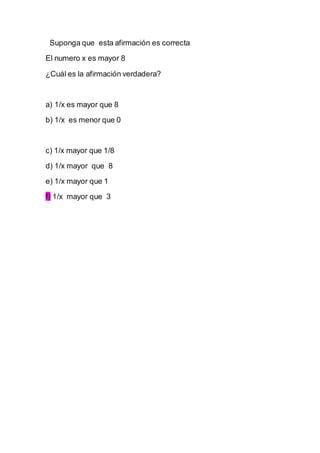 Suponga que esta afirmación es correcta
El numero x es mayor 8
¿Cuál es la afirmación verdadera?
a) 1/x es mayor que 8
b) 1/x es menor que 0
c) 1/x mayor que 1/8
d) 1/x mayor que 8
e) 1/x mayor que 1
f) 1/x mayor que 3
 