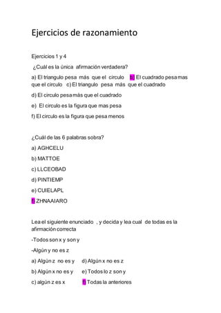 Ejercicios de razonamiento
Ejercicios 1 y 4
¿Cuál es la única afirmación verdadera?
a) El triangulo pesa más que el circulo b) El cuadrado pesamas
que el circulo c) El triangulo pesa más que el cuadrado
d) El circulo pesamás que el cuadrado
e) El circulo es la figura que mas pesa
f) El circulo es la figura que pesa menos
¿Cuál de las 6 palabras sobra?
a) AGHCELU
b) MATTOE
c) LLCEOBAD
d) PINTIEMP
e) CUIELAPL
f) ZHNAAIARO
Lea el siguiente enunciado , y decida y lea cual de todas es la
afirmación correcta
-Todos son x y son y
-Algún y no es z
a) Algún z no es y d) Algún x no es z
b) Algún x no es y e) Todos lo z son y
c) algún z es x f) Todas la anteriores
 