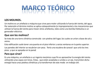 LOS MOLINOS.
Un molino es un artefacto o máquina que sirve para moler utilizando la fuerza del viento, del agua.
Por extensión el término molino se aplica coloquialmente (e impropiamente) a los mecanismos que
utilizan la fuerza del viento para mover otros artefactos, tales como una bomba hidráulica o un
generador eléctrico.
Que son los molinos?
Se trata de una torre cilíndrica construida con piedras del lugar, las cuales se unían a base de cal y
arena.
Esta edificación suele tener una puerta en el piso inferior y varias ventanas en la parte superior.
Las paredes del interior se recubrían con yeso. Tenía una escalera de caracol que unía los tres
pisos y que se apoyaba en la pared
Para que sirve?
Es una máquina, un artefacto o un ingenio mecánico cuyo fin es aprovechar la energía del viento
utilizando unas aspas con lonas. Éstas, que están acopladas o unidas a un eje, transmiten dicha
energía hacia unas piedras cilíndricas y la transforman de este modo en trabajo útil.
 
