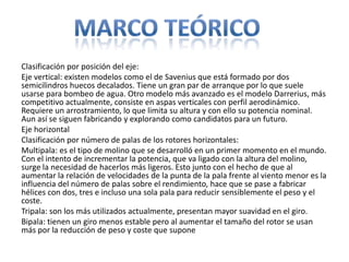 Clasificación por posición del eje:
Eje vertical: existen modelos como el de Savenius que está formado por dos
semicilindros huecos decalados. Tiene un gran par de arranque por lo que suele
usarse para bombeo de agua. Otro modelo más avanzado es el modelo Darrerius, más
competitivo actualmente, consiste en aspas verticales con perfil aerodinámico.
Requiere un arrostramiento, lo que limita su altura y con ello su potencia nominal.
Aun así se siguen fabricando y explorando como candidatos para un futuro.
Eje horizontal
Clasificación por número de palas de los rotores horizontales:
Multipala: es el tipo de molino que se desarrolló en un primer momento en el mundo.
Con el intento de incrementar la potencia, que va ligado con la altura del molino,
surge la necesidad de hacerlos más ligeros. Esto junto con el hecho de que al
aumentar la relación de velocidades de la punta de la pala frente al viento menor es la
influencia del número de palas sobre el rendimiento, hace que se pase a fabricar
hélices con dos, tres e incluso una sola pala para reducir sensiblemente el peso y el
coste.
Tripala: son los más utilizados actualmente, presentan mayor suavidad en el giro.
Bipala: tienen un giro menos estable pero al aumentar el tamaño del rotor se usan
más por la reducción de peso y coste que supone
 
