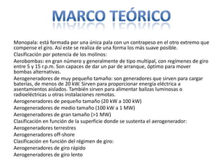 Monopala: está formada por una única pala con un contrapeso en el otro extremo que
compense el giro. Así este se realiza de una forma los más suave posible.
Clasificación por potencia de los molinos:
Aerobombas: en gran número y generalmente de tipo multipal, con regímenes de giro
entre 5 y 15 r.p.m. Son capaces de dar un par de arranque, óptimo para mover
bombas alternativas.
Aerogeneradores de muy pequeño tamaño: son generadores que sirven para cargar
baterías, de menos de 20 kW. Sirven para proporcionar energía eléctrica a
asentamientos aislados. También sirven para alimentar balizas luminosas o
radioeléctricas u otras instalaciones remotas.
Aerogeneradores de pequeño tamaño (20 kW a 100 kW)
Aerogeneradores de medio tamaño (100 kW a 1 MW)
Aerogeneradores de gran tamaño (>1 MW)
Clasificación en función de la superficie donde se sustenta el aerogenerador:
Aerogeneradores terrestres
Aerogeneradores off-shore
Clasificación en función del régimen de giro:
Aerogeneradores de giro rápido
Aerogeneradores de giro lento
 