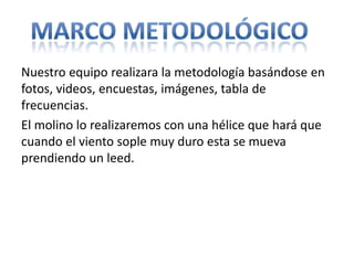 Nuestro equipo realizara la metodología basándose en
fotos, videos, encuestas, imágenes, tabla de
frecuencias.
El molino lo realizaremos con una hélice que hará que
cuando el viento sople muy duro esta se mueva
prendiendo un leed.
 