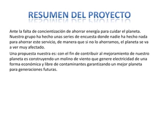 Ante la falta de concientización de ahorrar energía para cuidar el planeta.
Nuestro grupo ha hecho unas series de encuesta donde nadie ha hecho nada
para ahorrar este servicio, de manera que si no lo ahorramos, el planeta se va
a ver muy afectado.
Una propuesta nuestra es: con el fin de contribuir al mejoramiento de nuestro
planeta es construyendo un molino de viento que genere electricidad de una
forma económica y libre de contaminantes garantizando un mejor planeta
para generaciones futuras.
 